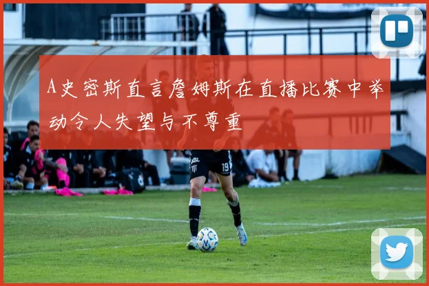 A史密斯直言詹姆斯在直播比赛中举动令人失望与不尊重