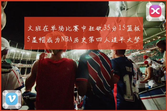 文班在单场比赛中狂砍35分15篮板5盖帽成为NBA历史第四人追平大梦鲨鱼天勾
