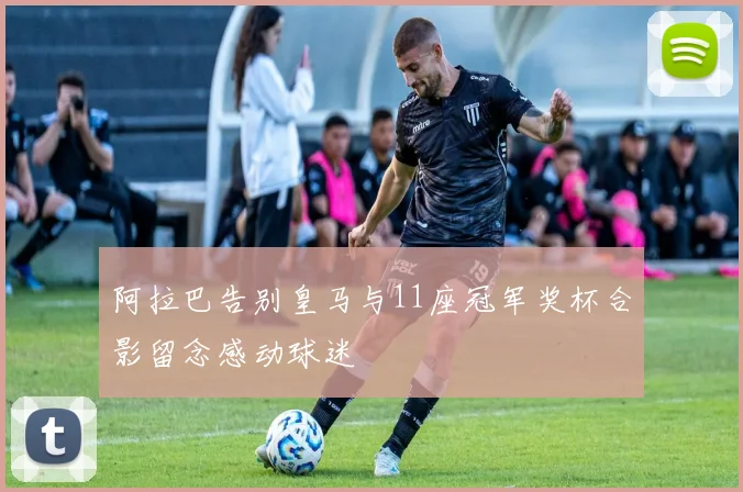 阿拉巴告别皇马与11座冠军奖杯合影留念感动球迷