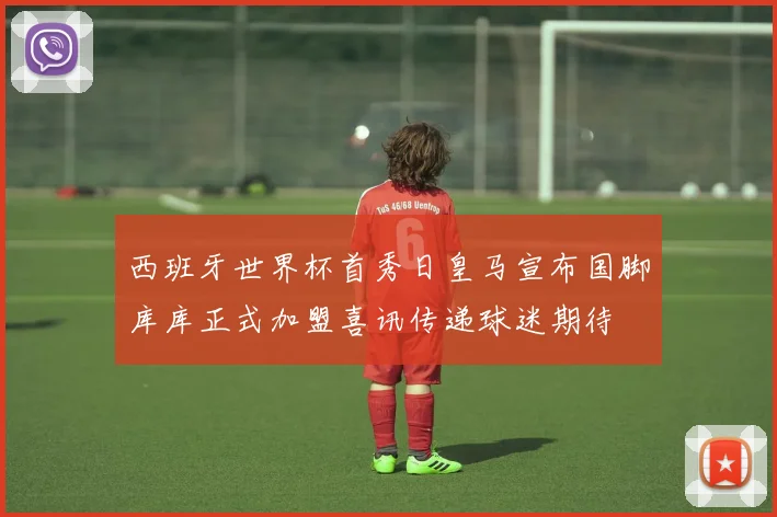 西班牙世界杯首秀日皇马宣布国脚库库正式加盟喜讯传递球迷期待