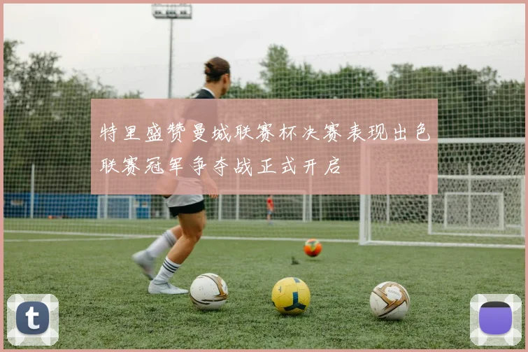 特里盛赞曼城联赛杯决赛表现出色联赛冠军争夺战正式开启