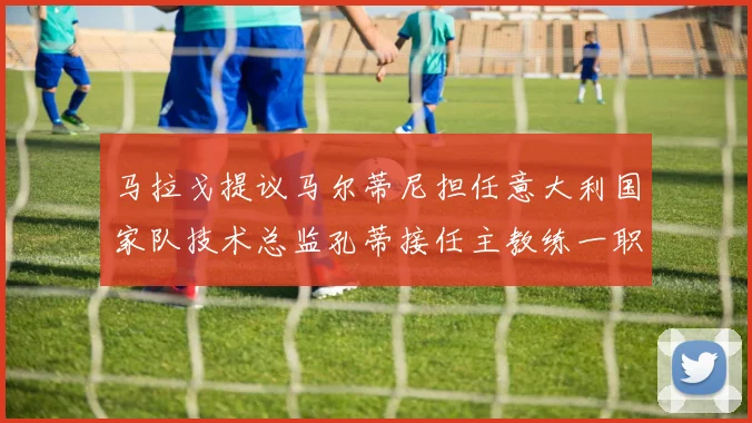 马拉戈提议马尔蒂尼担任意大利国家队技术总监孔蒂接任主教练一职