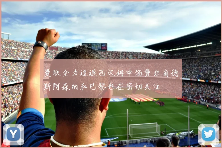 曼联全力追逐西汉姆中场费尔南德斯阿森纳和巴黎也在密切关注