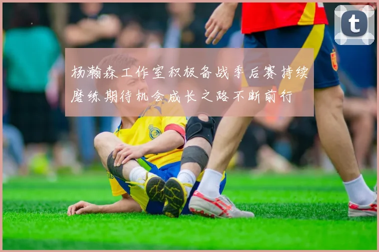 杨瀚森工作室积极备战季后赛持续磨练期待机会成长之路不断前行