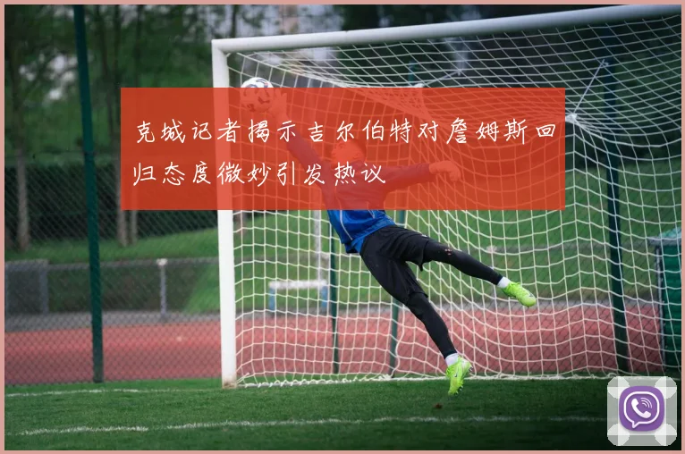 克城记者揭示吉尔伯特对詹姆斯回归态度微妙引发热议