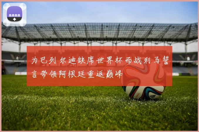 为巴列尔迪缺席世界杯而战利马誓言带领阿根廷重返巅峰