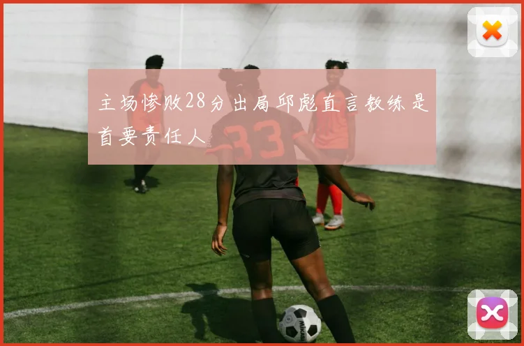 主场惨败28分出局邱彪直言教练是首要责任人