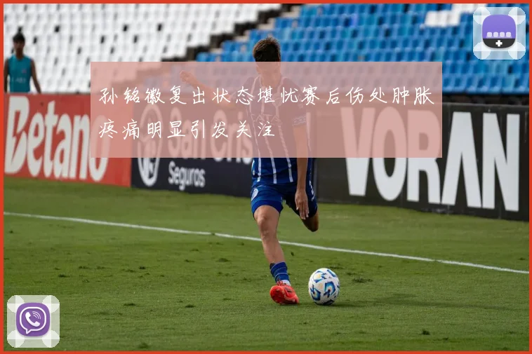 孙铭徽复出状态堪忧赛后伤处肿胀疼痛明显引发关注